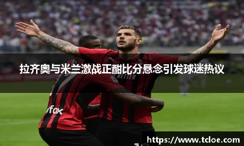 拉齐奥与米兰激战正酣比分悬念引发球迷热议